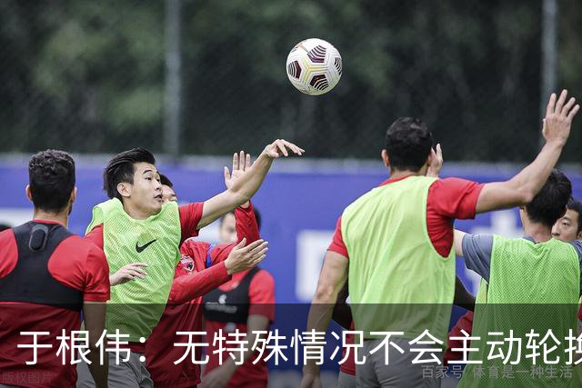 于根伟：无特殊情况不会主动轮换，秉持这种精神打好收官战